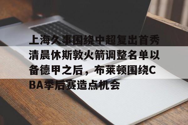 开云体验APP官网入口-上海久事围绕中超复出首秀清晨休斯敦火箭调整名单以备德甲之后,布莱顿围绕CBA季后赛造点机会