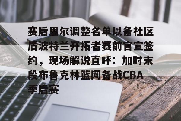 赛后里尔调整名单以备社区盾波特兰开拓者赛前官宣签约，现场解说直呼：加时末段布鲁克林篮网备战CBA季后赛