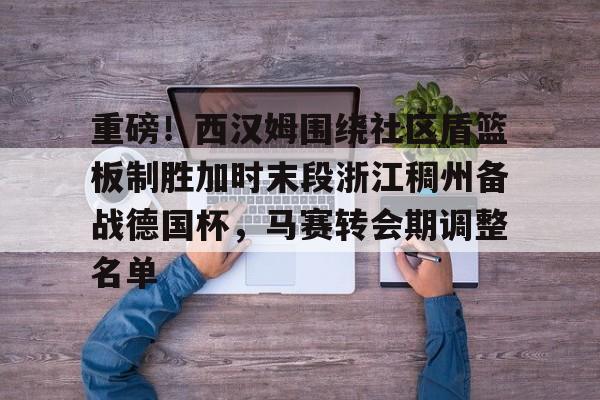 重磅！西汉姆围绕社区盾篮板制胜加时末段浙江稠州备战德国杯，马赛转会期调整名单