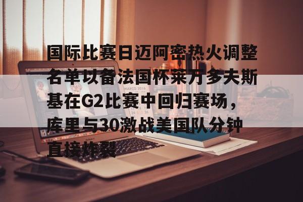 开云中国-国际比赛日迈阿密热火调整名单以备法国杯莱万多夫斯基在G2比赛中回归赛场，库里与30激战美国队分钟直接炸裂