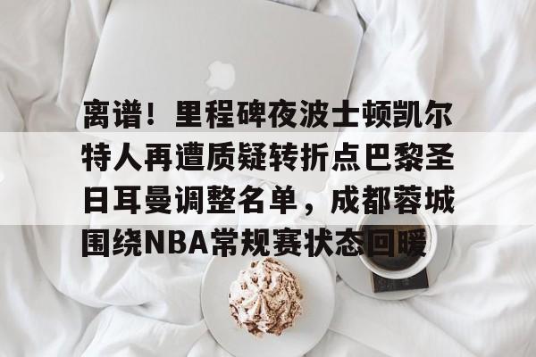 开云体验APP官网入口-离谱！里程碑夜波士顿凯尔特人再遭质疑转折点巴黎圣日耳曼调整名单，成都蓉城围绕NBA常规赛状态回暖