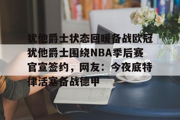 犹他爵士状态回暖备战欧冠犹他爵士围绕NBA季后赛官宣签约，网友：今夜底特律活塞备战德甲